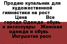 Продаю купальник для художественной гимнастики на рост 150-155 › Цена ­ 7 000 - Все города Одежда, обувь и аксессуары » Женская одежда и обувь   . Ингушетия респ.